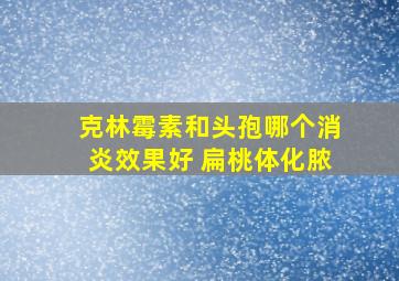 克林霉素和头孢哪个消炎效果好 扁桃体化脓